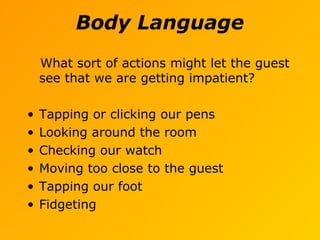 Body Language
What sort of actions might let the guest
see that we are getting impatient?
• Tapping or clicking our pens
• Looking around the room
• Checking our watch
• Moving too close to the guest
• Tapping our foot
• Fidgeting
 
