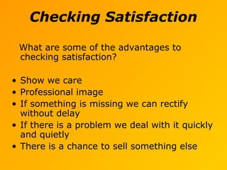 Checking Satisfaction
What are some of the advantages to
checking satisfaction?
• Show we care
• Professional image
• If something is missing we can rectify
without delay
• If there is a problem we deal with it quickly
and quietly
• There is a chance to sell something else
 