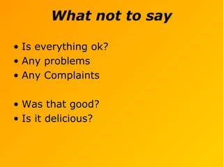 What not to say
• Is everything ok?
• Any problems
• Any Complaints
• Was that good?
• Is it delicious?
 