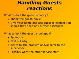 Handling Guests
reactions
What to do if the guest is happy?
• Thank the guest, smile
• Give your name and ask guest to contact you
should they need any further assistance
What to do if the guest is unhappy?
• Apologize
• Find out why
• Act to fix the problem and/or refer to the
supervisor
• Possibly warn the other service staff
 