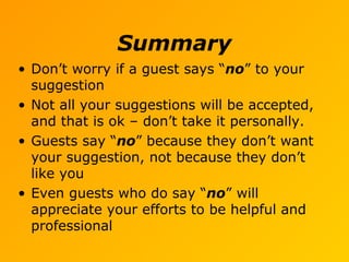 Summary
• Don’t worry if a guest says “no” to your
suggestion
• Not all your suggestions will be accepted,
and that is ok – don’t take it personally.
• Guests say “no” because they don’t want
your suggestion, not because they don’t
like you
• Even guests who do say “no” will
appreciate your efforts to be helpful and
professional
 