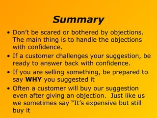 Summary
• Don’t be scared or bothered by objections.
The main thing is to handle the objections
with confidence.
• If a customer challenges your suggestion, be
ready to answer back with confidence.
• If you are selling something, be prepared to
say WHY you suggested it
• Often a customer will buy our suggestion
even after giving an objection. Just like us
we sometimes say “It’s expensive but still
buy it
 