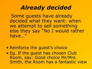 Already decided
Some guests have already
decided what they want: when
we attempt to sell something
else they say “No I would rather
have…”
• Reinforce the guest’s choice
• Eg. If the guest has chosen Club
Room, say: Good choice Mr/Mrs
Smith, the Room has a fantastic view
 