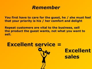 Remember
You first have to care for the guest, he / she must feel
that your priority is his / her comfort and delight
Repeat customers are vital to the business, sell
the product the guest wants, not what you want to
sell.
Excellent service =
Excellent
sales
 