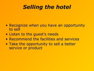 Selling the hotel
• Recognize when you have an opportunity
to sell
• Listen to the guest’s needs
• Recommend the facilities and services
• Take the opportunity to sell a better
service or product
 
