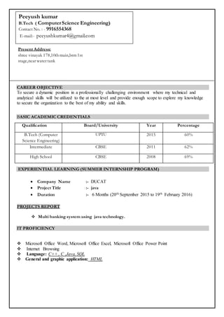 CAREER OBJECTIVE
To secure a dynamic position in a professionally challenging environment where my technical and
analytical skills will be utilized to the at most level and provide enough scope to explore my knowledge
to secure the organization to the best of my ability and skills.
BASIC ACADEMIC CREDENTIALS
Qualification Board/University Year Percentage
B.Tech (Computer
Science Engineering)
UPTU 2015 60%
Intermediate CBSE 2011 62%
High School CBSE 2008 69%
EXPERIENTIAL LEARNING (SUMMER INTERNSHIP PROGRAM)
 Company Name :- DUCAT
 Project Title :- java
 Duration :- 6 Months (20th September 2015 to 19th February 2016)
PROJECTS REPORT
 Multi banking system using java technology.
IT PROFICIENCY
 Microsoft Office Word, Microsoft Office Excel, Microsoft Office Power Point
 Internet Browsing
 Language: C++ , C ,Java, SQL
 General and graphic application: HTML
Present Address:
shree vinayak 178,10th main,btm 1st
stage,near water tank
Peeyush kumar
B.Tech ( ComputerScience Engineering)
Contact No. : - 9916554368
E-mail:- peeyushkumar4@gmail.com
 