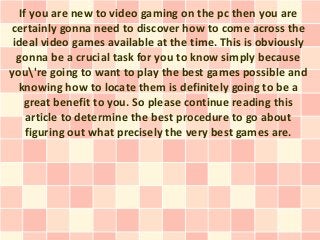 If you are new to video gaming on the pc then you are
certainly gonna need to discover how to come across the
 ideal video games available at the time. This is obviously
  gonna be a crucial task for you to know simply because
you're going to want to play the best games possible and
  knowing how to locate them is definitely going to be a
    great benefit to you. So please continue reading this
     article to determine the best procedure to go about
     figuring out what precisely the very best games are.
 