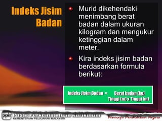 Indeks Jisim
Badan
Murid dikehendaki
menimbang berat
badan dalam ukuran
kilogram dan mengukur
ketinggian dalam
meter.
Kira indeks jisim badan
berdasarkan formula
berikut:
Indeks Jisim Badan = Berat badan (kg)
Tinggi (m) x Tinggi (m)
 