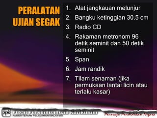 PERALATAN
UJIAN SEGAK
1. Alat jangkauan melunjur
2. Bangku ketinggian 30.5 cm
3. Radio CD
4. Rakaman metronom 96
detik seminit dan 50 detik
seminit
5. Span
6. Jam randik
7. Tilam senaman (jika
permukaan lantai licin atau
terlalu kasar)
 