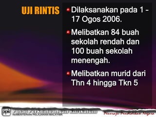 UJI RINTIS Dilaksanakan pada 1 –
17 Ogos 2006.
Melibatkan 84 buah
sekolah rendah dan
100 buah sekolah
menengah.
Melibatkan murid dari
Thn 4 hingga Tkn 5
 