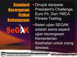 Standard
Kecergasan
Fizikal
Kebangsaan
Dirujuk daripada
President’s Challenge,
Euro Fit. Dan YMCA
Fitness Testing.
Bateri ujian SEGAK
adalah sama seperti
ujian kecergasan
Kementerian
Kesihatan untuk orang
dewasa.
 