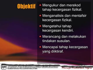 Objektif Mengukur dan merekod
tahap kecergasan fizikal.
Menganalisis dan mentafsir
kecergasan fizikal.
Mengetahui tahap
kecergasan kendiri.
Merancang dan melakukan
tindakan susulan.
Mencapai tahap kecergasan
yang diiktiraf.
 