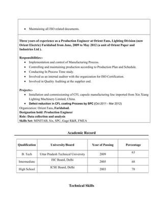 • Maintaining all ISO related documents.
Three years of experience as a Production Engineer at Orient Fans, Lighting Division (now
Orient Electric) Faridabad from June, 2009 to May 2012 (a unit of Orient Paper and
Industries Ltd ).
Responsibilities:-
• Implementation and control of Manufacturing Process.
• Controlling and maintaining production according to Production Plan and Schedule.
• Conducting In Process Time study.
• Involved as an internal auditor with the organization for ISO Certification.
• Involved in Quality Auditing at the supplier end.
Projects:-
• Installation and commissioning of CFL capsule manufacturing line imported from Xin Xiang
Lighting Machinery Limited, China.
• Defect reduction in CFL coating Process by SPC (Oct 2011 - Mar 2012)
Organization: Orient Fans, Faridabad.
Designation hold: Production Engineer
Role: Data collection and analysis
Skills Set: MINITAB, Six, SPC, Gage R&R, FMEA
Academic Record
Technical Skills
Qualification University/Board Year of Passing Percentage
B. Tech Uttar Pradesh Technical University 2009
63
Intermediate
ISC Board, Delhi
2005 68
High School
ICSE Board, Delhi
2003 78
 