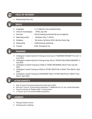 FIELD OF INTEREST
 Networking & Security.
SKILLS
 Languages : C ,C++(Basics), Core Java(Overview)
 Internet Technologies : HTML, Asp .Net
 Seminars : Ethical Hacking (conducted by Sunny Vaghela)
 Operating system : Windows Vista, 7, 8 & 8.1
 Database : Ms Access, Sql Server 2012, My Sql, Oracle 10g
 Networking : CCNA Routing swithching
 Firewall CCSA, Checkpoint Vsx
TRAINING
 Undergone 7-week Industrial Training on Core Java at “SWARNIM INFOSOFT Pvt. Ltd.” in
June 2013.
 Undergone 4-week Industrial Training on Asp .Net at “HITECH SOLUTION GURGAON" in
July 2014.
 Undergone 4 month Training on CCNA at “CODEC NETWORKS, DELHI" from July-Oct
2015.
 Undergone 2 week Training on CCSA at “CP NET,SOUTH EX-2, DELHI” from March- April
2016
 Undergone 2 week Training on CHECKPOINT VSX at “CP NET,SOUTH EX-2, DELHI” from
March- April 2016
ACHIEVEMENTS
 Won 3rd
price in Environment Awareness Quiz held in Delhi.
 Won the 1st
price in “Essay Writing competition” in 2008 held at P.C Sr. Sec. School Ghaziabad.
 Play the character of “Bhagat Singh” in school drama.
 1st
Runner up in intra school kabaddi competition.
HOBBIES
 Playing Computer Games.
 Solving puzzles, shopping.
 