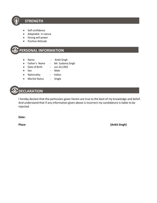 STRENGTH
 Self confidence
 Adaptable in nature
 Strong will power
 Positive Attitude
PERSONAL INFORMATION
 Name - Ankit Singh
 Father’s Name - Mr. Sudama Singh
 Date of Birth - Jun 24,1993
 Sex - Male
 Nationality - Indian
 Marital Status - Single
DECLARATION
I hereby declare that the particulars given herein are true to the best of my knowledge and belief.
And understand that if any information given above is incorrect my candidature is liable to be
rejected.
Date:
Place: (Ankit Singh)
 