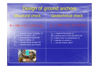 Design of ground anchors
Structural check Geotechnical check
N = (WL X Fs) / (UTS x Rd) Lfix = (WL x FG) / (Π x D X fs)
N = required number of strands, 2,4
6... Number of unit anchor = N/2
WL = Working load of anchor, kN
Fs = factor of safety, 1.6
UTS = Ultimate tensile strength, kN
Rd = reduction factor due to bend
Lfix = required fixed length, m
WL = working load of each unit anchor, kN
FG = Safety factor for geotechnical, 2.5
D = diameter of anchor, m
fs = unit skin friction, kN/m2
Rd
16
 