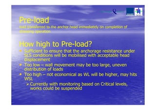 Pre-load
load transferred to the anchor head immediately on completion of
stressing operation
How high to Pre-load?
• Sufficient to ensure that the anchorage resistance under
SLS conditions will be mobilised with acceptable head
displacement
• Too low – wall movement may be too large, uneven
distribution of loads
• Too high – not economical as WL will be higher, may hits
WSL
Currently with monitoring based on Critical levels,
works could be suspended
18
 
