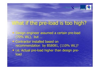 What if the pre-load is too high?
• Design engineer assumed a certain pre-load
(70% WL), but …
• Contractor installed based on
recommendation by BS8081, (110% WL)?
• i.e. Actual pre-load higher than design pre-
load
21
 