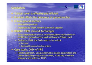 Conclusions
• ‘Critical Level’ is effective and efficient
• Pre-load affects the behaviour of ground anchor
• U-turn ground anchors
• Affected by pre-load
• Important to check internal structural capacity
• BS8081:1989, Ground Anchorages
• Strict interpretation on it’s recommendation could results in
conflict i.e. ground anchor load will breach Critical Level
• Drafted in 1989, the Code need to be re-look
• Pre-load
• Removable ground anchor system
• Case study: C424 of KPE
• Holistic approach, using conservative design parameters and
close monitoring using Critical Levels, is the key to ensure
adequacy and safety of TERS.
34
 