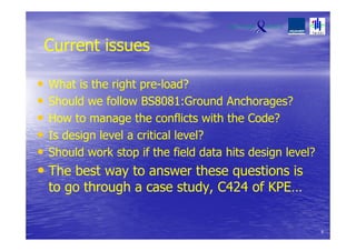 Current issues
• What is the right pre-load?
• Should we follow BS8081:Ground Anchorages?
• How to manage the conflicts with the Code?
• Is design level a critical level?
• Should work stop if the field data hits design level?
• The best way to answer these questions is
to go through a case study, C424 of KPE…
6
 