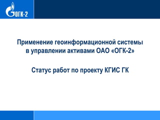 Применение геоинформационной системы
в управлении активами ОАО «ОГК-2»
Статус работ по проекту КГИС ГК
 