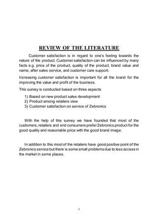 I
REVIEW OF THE LITERATURE
Customer satisfaction is in regard to one’s feeling towards the
nature of the product. Customer satisfaction can be influenced by many
facts e.g. price of the product, quality of the product, brand value and
name, after sales service, and customer care support.
Increasing customer satisfaction is important for all the brand for the
improving the value and profit of the business.
This survey is conducted based on three aspects
1) Based on new product sales development
2) Product among retailers view
3) Customer satisfaction on service of Zebronics
With the help of this survey we have founded that most of the
customers,retailers and end consumers preferZebronics product for the
good quality and reasonable price with the good brand image.
In addition to this most of the retailers have good positive point of the
Zebronics service but there is some small problemsdue to less access in
the market in some places.
 