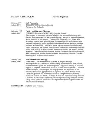 BELINDA D. ABRAMS, R.Ph. Resume - Page Four-
October, 1997 Staff Pharmacist
to Oct., 1999 DRUG EMPORIUM, Atlanta, Georgia
Worked on 7on 7off shift.
February, 1997 Facility and Pharmacy Manager
to Oct., 1997 CAPSTONE PHARMACY SERVICES, Smyrna, Georgia
Was recruited to manage the startup of a facility that provided infusion therapy,
dialysis, drug emergency kits, and general pharmacy services to nursing homes that
served the needs of 900 patients. Functioned in the capacity of a liaison with
physicians, nursing home administrators, directors of nursing, and other decision
makers in maintaining quality standards, customer satisfaction, and growing of the
business. Maintained P&L on $2M in annual revenue; managed purchasing and
vendor contracting; and directed the activities of pharmacists, pharmacy technicians,
billing staff, medical records personnel, data entry personnel, and on-staff nursing
personnel. Established and implemented pharmacy protocols for nursing home and
home care patients, Infusion Therapy Program, and inventory controls. Exceeded
company profit projections by 9 months.
January, 1994 Director of Infusion Therapy
to Feb., 1997 PHARMACY CORPORATION OF AMERICA, Smyrna, Georgia
Was responsible for IV antibiotics manufacturing, hydration fluids, TPN, dialysis,
chemotherapeutic agents, and pain management. Supervised delivery of ancillary
supplies to long term care facilities as well as to home infusion patients. Consulted
with IV therapists, case managers, discharge planners, and physicians on the
efficiency and clinical appropriateness of regimens and patient delivery needs.
Supervised, planned, and monitored activities of staff pharmacists, pharmacy
technicians, nurses, and drivers. Managed JCAHO and associated quality standards.
Conducted in-service infusion training for nursing staffs at long term care facilities.
Set up vendor contracts. Established and implemented pharmacy protocols for the
Infusion Therapy Program.
REFERENCES Available upon request.
 