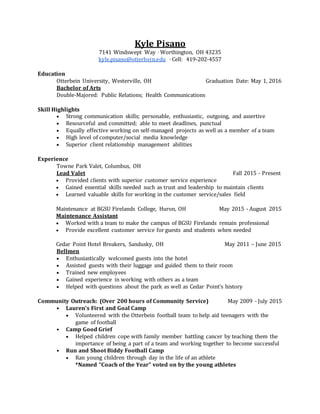 Kyle Pisano
7141 Windswept Way ⋅ Worthington, OH 43235
kyle.pisano@otterbein.edu ⋅ Cell: 419-202-4557
Education
Otterbein University, Westerville, OH Graduation Date: May 1, 2016
Bachelor of Arts
Double-Majored: Public Relations; Health Communications
Skill Highlights
 Strong communication skills; personable, enthusiastic, outgoing, and assertive
 Resourceful and committed; able to meet deadlines, punctual
 Equally effective working on self-managed projects as well as a member of a team
 High level of computer/social media knowledge
 Superior client relationship management abilities
Experience
Towne Park Valet, Columbus, OH
Lead Valet Fall 2015 - Present
 Provided clients with superior customer service experience
 Gained essential skills needed such as trust and leadership to maintain clients
 Learned valuable skills for working in the customer service/sales field
Maintenance at BGSU Firelands College, Huron, OH May 2015 - August 2015
Maintenance Assistant
 Worked with a team to make the campus of BGSU Firelands remain professional
 Provide excellent customer service for guests and students when needed
Cedar Point Hotel Breakers, Sandusky, OH May 2011 – June 2015
Bellmen
 Enthusiastically welcomed guests into the hotel
 Assisted guests with their luggage and guided them to their room
 Trained new employees
 Gained experience in working with others as a team
 Helped with questions about the park as well as Cedar Point’s history
Community Outreach: (Over 200 hours of Community Service) May 2009 - July 2015
• Lauren's First and Goal Camp
 Volunteered with the Otterbein football team to help aid teenagers with the
game of football
• Camp Good Grief
 Helped children cope with family member battling cancer by teaching them the
importance of being a part of a team and working together to become successful
• Run and Shoot Biddy Football Camp
 Ran young children through day in the life of an athlete
*Named “Coach of the Year” voted on by the young athletes
 