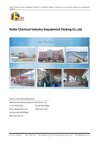 Naike Chemical Industry Equipment Packing Co.,Ltd(reliable supplier of molecular sieve and tower packing for petrochemical
industry)
Naike Chemical Industry Eequipment Packing Co.,Ltd
Cathy Li / International Department
Naike Chemical Industry Equipment Packing Co., Ltd.
Tel: 86 799 3673812 Fax: 86 799 3673808
Email: cathy@nkchem.com Skype:sylvia_1365
Cell phone:86-18079909829
Web: www.laiko.net
Naike Chemical www.laiko.net www.nkmolecularsieveandtowerpacking.com cathy@nkchem.com
1
 