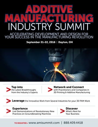 TO REGISTER> www.amisummit.com | 888.409.4418
Tap into
the Latest Breakthroughs
from the Industry’s Experts
Network and Connect
with Practitioners and Companies in
3D Printing & Additive Manufacturing
Leverage the Innovative Work from Several Industries for your 3D PAM Work
Experience
Live Demonstrations of Revolutionary New
Practices on Groundbreaking Machines
Discover
What’s Next for
Your Business
September 21-22, 2016 | Dayton, OH
 