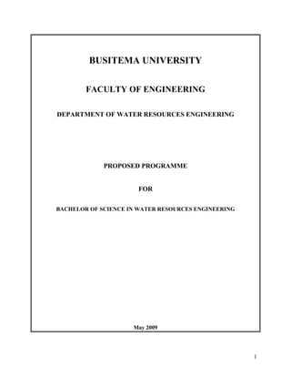 1
BUSITEMA UNIVERSITY
FACULTY OF ENGINEERING
DEPARTMENT OF WATER RESOURCES ENGINEERING
PROPOSED PROGRAMME
FOR
BACHELOR OF SCIENCE IN WATER RESOURCES ENGINEERING
May 2009
 