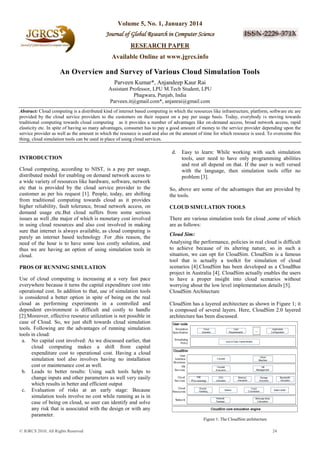 Volume 5, No. 1, January 2014
Journal of Global Research in Computer Science
RESEARCH PAPER
Available Online at www.jgrcs.info

An Overview and Survey of Various Cloud Simulation Tools
Parveen Kumar*, Anjandeep Kaur Rai
Assistant Professor, LPU M.Tech Student, LPU
Phagwara, Punjab, India
Parveen.it@gmail.com*, anjanrai@gmail.com
Abstract: Cloud computing is a distributed kind of internet based computing in which the resources like infrastructure, platform, software etc are
provided by the cloud service providers to the customers on their request on a pay per usage basis. Today, everybody is moving towards
traditional computing towards cloud computing as it provides a number of advantages like on-demand access, broad network access, rapid
elasticity etc. In spite of having so many advantages, consumer has to pay a good amount of money to the service provider depending upon the
service provider as well as the amount in which the resource is used and also on the amount of time for which resource is used. To overcome this
thing, cloud simulation tools can be used in place of using cloud services.

d.
INTRODUCTION
Cloud computing, according to NIST, is a pay per usage,
distributed model for enabling on demand network access to
a wide variety of resources like hardware, software, network
etc that is provided by the cloud service provider to the
customer as per his request [1]. People, today, are shifting
from traditional computing towards cloud as it provides
higher reliability, fault tolerance, broad network access, on
demand usage etc.But cloud suffers from some serious
issues as well ,the major of which is monetary cost involved
in using cloud resources and also cost involved in making
sure that internet is always available, as cloud computing is
purely an internet based technology .For ,this reason, the
need of the hour is to have some less costly solution, and
thus we are having an option of using simulation tools in
cloud.
PROS OF RUNNING SIMULATION
Use of cloud computing is increasing at a very fast pace
everywhere because it turns the capital expenditure cost into
operational cost. In addition to that, use of simulation tools
is considered a better option in spite of being on the real
cloud as performing experiments in a controlled and
dependent environment is difficult and costly to handle
[2].Moreover, effective resource utilization is not possible in
case of Cloud. So, we just shift towards cloud simulation
tools. Following are the advantages of running simulation
tools in cloud:
a. No capital cost involved: As we discussed earlier, that
cloud computing makes a shift from capital
expenditure cost to operational cost. Having a cloud
simulation tool also involves having no installation
cost or maintenance cost as well.
b. Leads to better results: Using such tools helps to
change inputs and other parameters as well very easily
which results in better and efficient output
c. Evaluation of risks at an early stage: Because
simulation tools involve no cost while running as is in
case of being on cloud, so user can identify and solve
any risk that is associated with the design or with any
parameter.

Easy to learn: While working with such simulation
tools, user need to have only programming abilities
and rest all depend on that. If the user is well versed
with the language, then simulation tools offer no
problem [3].

So, above are some of the advantages that are provided by
the tools.
CLOUD SIMULATION TOOLS
There are various simulation tools for cloud ,some of which
are as follows:
Cloud Sim:
Analysing the performance, policies in real cloud is difficult
to achieve because of its altering nature, so in such a
situation, we can opt for CloudSim. CloudSim is a famous
tool that is actually a toolkit for simulation of cloud
scenarios [4].CloudSim has been developed as a CloudBus
project in Australia [4]. CloudSim actually enables the users
to have a proper insight into cloud scenarios without
worrying about the low level implementation details [5].
CloudSim Architecture
CloudSim has a layered architecture as shown in Figure 1; it
is composed of several layers. Here, CloudSim 2.0 layered
architecture has been discussed.

Figure 1: The CloudSim architecture
© JGRCS 2010, All Rights Reserved

24

 