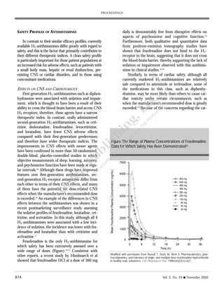 874 Vol. 2, No. 24 s November 2002
PROCEEDINGS
SAFETY PROFILES OF ANTIHISTAMINES
In contrast to their similar efficacy profiles, currently
available H1-antihistamines differ greatly with regard to
safety, and this is the factor that primarily contributes to
their different therapeutic indices. A clean safety profile
is particularly important for those patient populations at
an increased risk for adverse effects, such as patients with
a small body mass, hepatic or renal dysfunction, pre-
existing CNS or cardiac disorders, and in those using
concomitant medications.
EFFECTS ON CNS AND CARDIOTOXICITY
First-generation H1-antihistamines such as diphen-
hydramine were associated with sedation and impair-
ment, which is thought to have been a result of their
ability to cross the blood-brain barrier and access CNS
H1-receptors; therefore, these agents have a narrow
therapeutic index. In contrast, orally administered
second-generation H1-antihistamines, such as ceti-
rizine, desloratadine, fexofenadine, levocetirizine,
and loratadine, have fewer CNS adverse effects
compared with their first-generation predecessors
and therefore have wider therapeutic indices. The
improvements in CNS effects with newer agents
have been confirmed in more than 50 randomized,
double-blind, placebo-controlled studies in which
objective measurements of sleep, learning, memory,
and psychomotor function have been made at regu-
lar intervals.10
Although these drugs have improved
features over first-generation antihistamines, sec-
ond-generation H1-receptor antagonists differ from
each other in terms of their CNS effects, and many
of them have the potential for dose-related CNS
effects when the manufacturer’s recommended dose
is exceeded.10
An example of the differences in CNS
effects between the antihistamines was shown in a
recent postmarketing surveillance study assessing
the sedative profiles of fexofenadine, loratadine, cet-
irizine, and acrivastine. In this study, although all 4
H1-antihistamines were associated with a low inci-
dence of sedation, the incidence was lower with fex-
ofenadine and loratadine than with cetirizine and
acrivastine.11
Fexofenadine is the only H1-antihistamine for
which safety has been extensively assessed over a
wide range of doses (Figure).12,13
Consistent with
other reports, a recent study by Hindmarch et al
showed that fexofenadine HCl at a dose of 360 mg
daily is demonstrably free from disruptive effects on
aspects of psychomotor and cognitive function.14
Furthermore, both qualitative and quantitative data
from positron-emission tomography studies have
shown that fexofenadine does not bind to the H1-
receptor in the brain, suggesting that it does not cross
the blood-brain barrier, thereby supporting the lack of
sedation or impairment observed with this antihista-
mine in clinical studies.15,16
Similarly, in terms of cardiac safety, although all
currently marketed H1-antihistamines are relatively
safe compared to astemizole or terfenadine, some of
the medications in this class, such as diphenhy-
dramine, may be more likely than others to cause car-
diac toxicity under certain circumstances, such as
when the manufacturer’s recommended dose is greatly
exceeded.17
Because of the concerns regarding the car-
Figure.The Range of Plasma Concentrations of Fexofenadine;
Data forWhich Safety Has Been Demonstrated18
Modified with permission from Russell T, Stoltz M, Weir S. Pharmacokinetics, phar-
macodynamics, and tolerance of single- and multiple-dose fexofenadine hydrochloride
in healthy male volunteers. Clin Pharmacol Ther. 1998;64(6):612-621.
7000
6000
5000
4000
3000
2000
1000
0
0 6 12 18 24 30 36
800 mg
640 mg
480 mg
360 mg
280 mg
200 mg
130 mg
80 mg
40 mg
20 mg
Time (h)
MeanFexofenadinePlasmaConcentration(ng/mL)
 