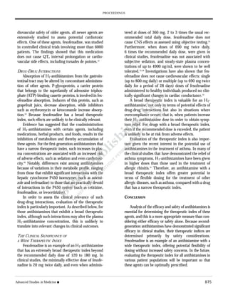 diovascular safety of older agents, all newer agents are
extensively studied to assess potential cardiotoxic
effects. One of these agents, fexofenadine, was studied
in controlled clinical trials involving more than 6000
patients. The findings showed that this medication
does not cause QTc interval prolongation or cardio-
vascular side effects, including torsades de pointes.12
DRUG-DRUG INTERACTIONS
Absorption of H1-antihistamines from the gastroin-
testinal tract may be altered by concomitant administra-
tion of other agents. P-glycoprotein, a carrier protein
that belongs to the superfamily of adenosine triphos-
phate (ATP)-binding cassette proteins, is involved in fex-
ofenadine absorption. Inducers of this protein, such as
grapefruit juice, decrease absorption, while inhibitors
such as erythromycin or ketoconazole increase absorp-
tion.19
Because fexofenadine has a broad therapeutic
index, such effects are unlikely to be clinically relevant.
Evidence has suggested that the coadministration
of H1-antihistamines with certain agents, including
medications, herbal products, and foods, results in the
inhibition of metabolism and thereby accumulation of
these agents. For the first-generation antihistamines that
have a narrow therapeutic index, such increases in plas-
ma concentrations are associated with an increased risk
of adverse effects, such as sedation and even cardiotoxi-
city.20
Notably, differences exist among antihistamines
because of variations in their metabolic profile, ranging
from those that exhibit significant interactions with the
hepatic cytochrome P450 isoenzymes (such as astemi-
zole and terfenadine) to those that are practically devoid
of interactions in the P450 system (such as cetirizine,
fexofenadine, or levocetirizine).
In order to assess the clinical relevance of such
drug-drug interactions, evaluation of the therapeutic
index is particularly important. As described below, for
those antihistamines that exhibit a broad therapeutic
index, although such interactions may alter the plasma
H1-antihistamine concentration, this is unlikely to
translate into relevant changes in clinical outcomes.
THE CLINICAL SIGNIFICANCE OF
A WIDE THERAPEUTIC INDEX
Fexofenadine is an example of an H1-antihistamine
that has an extremely broad therapeutic index beyond
the recommended daily dose of 120 to 180 mg. In
clinical studies, the minimally effective dose of fexofe-
nadine is 20 mg twice daily, and even when adminis-
tered at doses of 360 mg, 2 to 3 times the usual rec-
ommended total daily dose, fexofenadine does not
cause CNS effects as assessed using objective testing.14
Furthermore, when doses of 690 mg twice daily,
6 times the recommended daily dose, were given in
clinical studies, fexofenadine was not associated with
subjective sedation, and steady-state plasma concen-
trations of up to 4900 ng/mL were shown to be well
tolerated.13,18
Investigations have also shown that fex-
ofenadine does not cause cardiovascular effects: single
(up to 800 mg daily) or multiple (up to 690 mg twice
daily for a period of 28 days) doses of fexofenadine
administered to healthy individuals produced no clin-
ically significant changes in cardiac conductance.12
A broad therapeutic index is valuable for an H1-
antihistamine, not only in terms of potential effects of
drug-drug interactions but also in situations where
overcompliance occurs; that is, when patients increase
their H1-antihistamine dose in order to obtain symp-
tom relief. For drugs with a broad therapeutic index,
even if the recommended dose is exceeded, the patient
is unlikely to be at risk from adverse effects.
Evaluation of the therapeutic index is also impor-
tant given the recent interest in the potential use of
antihistamines in the treatment of asthma. In many of
the clinical studies that have demonstrated the relief of
asthma symptoms, H1-antihistamines have been given
in higher doses than those used in the treatment of
allergic rhinitis.21
Therefore, an antihistamine with a
broad therapeutic index offers greater potential in
terms of flexible dosing for the treatment of other
allergic diseases, such as asthma, compared with a drug
that has a narrow therapeutic index.
CONCLUSION
Analysis of the efficacy and safety of antihistamines is
essential for determining the therapeutic index of these
agents, and this is a more appropriate measure than con-
sidering either efficacy or safety alone. Because second-
generation antihistamines have demonstrated significant
efficacy in clinical studies, their therapeutic indices are
determined primarily by safety considerations.
Fexofenadine is an example of an antihistamine with a
wide therapeutic index, offering potential flexibility of
dosing without increased safety concerns. In the future,
evaluating the therapeutic index for all antihistamines in
various patient populations will be important so that
these agents can be optimally prescribed.
Advanced Studies in Medicine s 875
PROCEEDINGS
 