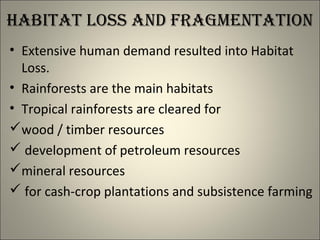 habitat Loss and Fragmentation
• Extensive human demand resulted into Habitat
Loss.
• Rainforests are the main habitats
• Tropical rainforests are cleared for
wood / timber resources
 development of petroleum resources
mineral resources
 for cash-crop plantations and subsistence farming
 