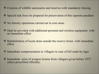  Creation of wildlife sanctuaries and reserves with mandatory fencing
 Special task force be prepared for preservation of this supreme predator
 No forestry operations carried out in core areas
 Dept be provided with additional personal and wireless equipment with
an immediate effect
 Rehabilitation of locals done outside the reserve forest with immediate
effect
 Immediate compensesation to villagers in case of kill made by tiger
 Immediate seize of weapon license from villagers given before 1972
unless prescribed officially.
 