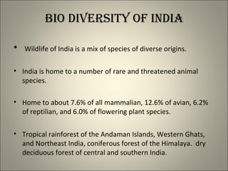 BIO DIVERSITy OF INDIA
• Wildlife of India is a mix of species of diverse origins.
• India is home to a number of rare and threatened animal
species.
• Home to about 7.6% of all mammalian, 12.6% of avian, 6.2%
of reptilian, and 6.0% of flowering plant species.
• Tropical rainforest of the Andaman Islands, Western Ghats,
and Northeast India, coniferous forest of the Himalaya. dry
deciduous forest of central and southern India.
 