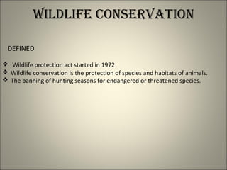 WILDLIFE CONSERVATION
DEFINED
 Wildlife protection act started in 1972
 Wildlife conservation is the protection of species and habitats of animals.
 The banning of hunting seasons for endangered or threatened species.
 