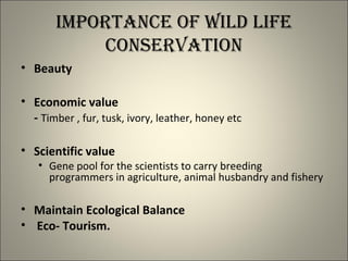 IMPORTANCE OF WILD LIFE
CONSERVATION
• Beauty
• Economic value
- Timber , fur, tusk, ivory, leather, honey etc
• Scientific value
• Gene pool for the scientists to carry breeding
programmers in agriculture, animal husbandry and fishery
• Maintain Ecological Balance
• Eco- Tourism.
 