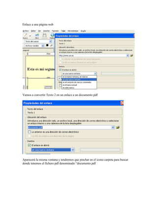 Enlace a una página web




Vamos a convertir Texto 2 en un enlace a un documento pdf




Aparecerá la misma ventana y tendremos que pinchar en el icono carpeta para buscar
donde tenemos el fichero pdf denominado “documento.pdf
 
