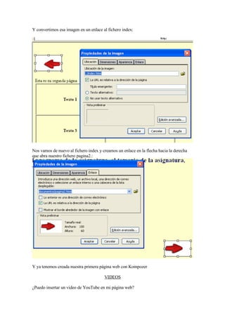 Y convertimos esa imagen en un enlace al fichero index:




Nos vamos de nuevo al fichero index y creamos un enlace en la flecha hacia la derecha
que abra nuestro fichero pagina2.:




Y ya tenemos creada nuestra primera página web con Kompozer

                                       VIDEOS

¿Puedo insertar un video de YouTube en mi página web?
 