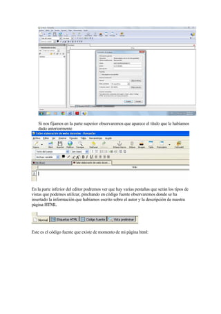 Si nos fijamos en la parte superior observaremos que aparece el título que le habíamos
   dado anteriormente




En la parte inferior del editor podremos ver que hay varias pestañas que serán los tipos de
vistas que podemos utilizar, pinchando en código fuente observaremos donde se ha
insertado la información que habíamos escrito sobre el autor y la descripción de nuestra
página HTML




Este es el código fuente que existe de momento de mi página html:
 