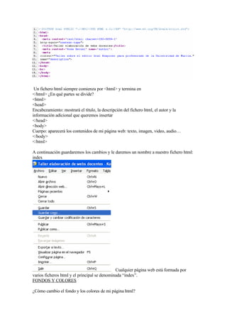 Un fichero html siempre comienza por <html> y termina en
</html> ¿En qué partes se divide?
<html>
<head>
Encabezamiento: mostrará el título, la descripción del fichero html, el autor y la
información adicional que queremos insertar
</head>
<body>
Cuerpo: aparecerá los contenidos de mi página web: texto, imagen, video, audio…
</body>
</html>

A continuación guardaremos los cambios y le daremos un nombre a nuestro fichero html:
index




                                              Cualquier página web está formada por
varios ficheros html y el principal se denominada “index”.
FONDOS Y COLORES

¿Cómo cambio el fondo y los colores de mi página html?
 