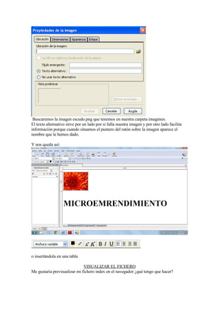 Buscaremos la imagen escudo.png que tenemos en nuestra carpeta imagenes.
El texto alternativo sirve por un lado por si falla nuestra imagen y por otro lado facilita
información porque cuando situamos el puntero del ratón sobre la imagen aparece el
nombre que le hemos dado.

Y nos queda así:




o insertándola en una tabla

                              VISUALIZAR EL FICHERO
Me gustaría previsualizar mi fichero index en el navegador ¿qué tengo que hacer?
 