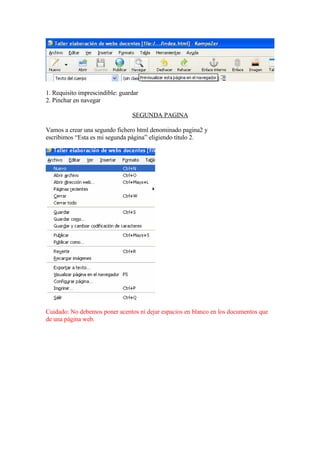 1. Requisito imprescindible: guardar
2. Pinchar en navegar

                                 SEGUNDA PAGINA

Vamos a crear una segundo fichero html denominado pagina2 y
escribimos “Esta es mi segunda página” eligiendo título 2.




Cuidado: No debemos poner acentos ni dejar espacios en blanco en los documentos que
de una página web.
 