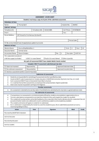 1
ASSESSMENT COVER SHEET
Students must keep a copy of all parts of this submitted assessment.
PERSONAL DETAILS
Name: Thanya April Student No.: 302442
CONTACT DETAILS
Telephone (H): Telephone (W): 0214215885 Cell Phone: 0718788259
Email: Fax :
Postal Address: 207 Greyville, First Avenue, Kenilworth
Postal Code:
 My contact details have changedplease update myrecords.
MODULE DETAILS
Module Name: CounsellingModalities 1 Term: 2 Year: 14
Educator Name: Tamryn Jones
Assessment Name: Dream Analysis No.: 1 Due date: 16.07.14
This assessment consists of:
x Written paper (nofolder) x DVD (in cover/sleeve)  Audio (incover/sleeve)  Other (specify):
ALL parts of assessment MUST have student details clearly marked.
Complete ONLY if assessment submitted past due date
 Extension received Approved by: Approved extensiondate:
 Resubmissionassessment Requestedby: Approved resubmit date:
 Overdue assessment (within1 week of due date)
Submission of assessments
 Students are responsible for submitting all assessments bytheir specifieddue date.
 Students MUST submit assessments to module educator or SACAPAdministration (byhand, mail, fax, or e-mail).
 Each assessment MUST have an Assessment Cover Sheet attached.
 It is essential that writtenassessments are clearlywrittenandpresented. (Typed is preferred).
 Extensions must be requestedin writing to the Registrar.
Overdue assessments
 An assessment is deemedto be overdue when it hasfailedto be submittedbythe due date or agreed extension date.
Re-submission of assessments
 If competencyinanassessment is not demonstratedsufficiently, students are providedan opportunityto do so.
 Trainers, who deemanassessment to not meet the criteria of a Pass, will request the student to resubmit.
 The student will receive written and verbal feedbackonthe assessment that clearlyindicateswhythe assessment has not
passed andwhat needs to be addressedto reacha satisfactoryacademic andcompetencystandard.
 The student and trainer will agree on a date for re-submission.
 As re-submission is requestedbythe trainer to assist the student to pass, the re-submittedassessment canearna
maximum grading of a Pass.
Action Date Signature Mark Grade
ReceivedbySACAPAdministration
Sent to Educator
ReceivedbyEducator
Sent to student
 