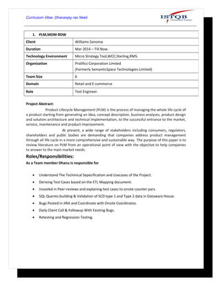 Curriculum Vitae: Dhananjay rao Neeli
Project Abstract:
Product Lifecycle Management (PLM) is the process of managing the whole life cycle of
a product starting from generating an idea, concept description, business analyzes, product design
and solution architecture and technical implementation, to the successful entrance to the market,
service, maintenance and product improvement.
At present, a wide range of stakeholders including consumers, regulators,
shareholders and public bodies are demanding that companies address product management
through all life cycle in a more comprehensive and sustainable way. The purpose of this paper is to
review literature on PLM from an operational point of view with the objective to help companies
to answer to the main market needs.
Roles/Responsibilities:
As a Team member Dhanu is responsible for
• Understand The Techinical Sepecification and Usecases of the Project.
• Deriving Test Cases based on the ETL Mapping document.
• Invovled in Peer-reviews and explaning test cases to onsite counter pars.
• SQL Queries building & Validation of SCD type 1 and Type 2 data in Dataware House.
• Bugs Posted in JIRA and Coordinate with Onsite Coordinatos.
• Daily Client Call & Followup With Existing Bugs.
• Retesting and Regression Testing.
1. PLM,MDM-RDW
Client Williams Sonoma
Duration Mar 2014 – Till Now.
Technology Environment Micro Strategy Tool,WCC,Sterling,RMS.
Organization Prolifics Corporation Limited
(Formerly SemanticSpace Technologies Limited)
Team Size 6
Domain Retail and E-commerce
Role Test Engineer.
 