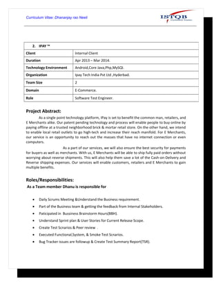 Curriculum Vitae: Dhananjay rao Neeli
Project Abstract:
As a single point technology platform, IPay is set to benefit the common man, retailers, and
E Merchants alike. Our patent pending technology and process will enable people to buy online by
paying offline at a trusted neighborhood brick & mortar retail store. On the other hand, we intend
to enable local retail outlets to go high-tech and increase their reach manifold. For E Merchants,
our service is an opportunity to reach out the masses that have no internet connection or even
computers.
As a part of our services, we will also ensure the best security for payments
for buyers as well as merchants. With us, E Merchants will be able to ship fully paid orders without
worrying about reverse shipments. This will also help them save a lot of the Cash-on-Delivery and
Reverse shipping expenses. Our services will enable customers, retailers and E Merchants to gain
multiple benefits.
Roles/Responsibilities:
As a Team member Dhanu is responsible for
• Daily Scrums Meeting &Understand the Business requirement.
• Part of the Business team & getting the feedback from Internal Stakeholders.
• Paticipated in Bussiness Brainstorm Hours(BBH).
• Understand Sprint plan & User Stories for Current Release Scope.
• Create Test Scnarios & Peer review .
• Executed Functional,System, & Smoke Test Scnarios.
• Bug Tracker issues are followup & Create Test Summary Report(TSR).
2. IPAY ™
Client Internal Client
Duration Apr 2013 – Mar 2014.
Technology Environment Android,Core Java,Php,MySQl.
Organization Ipay Tech India Pvt Ltd ,Hyderbad.
Team Size 2
Domain E-Commerce.
Role Software Test Engineer.
 