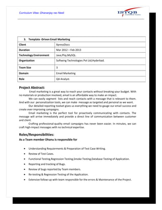 Curriculum Vitae: Dhananjay rao Neeli
Project Abstract:
Email marketing is a great way to reach your contacts without breaking your budget. With
no materials or production involved, email is an affordable way to make an impact.
We can easily segment lists and reach contacts with a message that is relevant to them.
And with our personalization tools, we can make message as targeted and personal as we want.
Our detailed reporting toolset gives us everything we need to gauge our email success and
create ever-improving campaigns.
Email marketing is the perfect tool for proactively communicating with contacts. The
message will arrive immediately and provide a direct line of communication between customer
and client.
Crafting professional-quality email campaigns has never been easier. In minutes, we can
craft high-impact messages with no technical expertise.
Roles/Responsibilities:
As a Team member Dhanu is responsible for
• Understanding Requierments & Preparation of Test Case Writing.
• Review of Test Cases.
• Functional Testing,Regression Testing,Smoke Testing,Database Testing of Application.
• Reporting and tracking of Bugs.
• Review of bugs reported by Team members.
• Re-testing & Regression Testing of the Application.
• Extensive follow-up with team responsible for the errors & Maintenance of the Project.
3. Template -Driven Email Marketing
Client XpressDocs
Duration Mar 2012 – Feb 2013
Technology Environment Java,Php,MySQL.
Organization Softwing Technologies Pvt Ltd,Hyderbad.
Team Size 3
Domain Email Marketing
Role QA Analyst.
 
