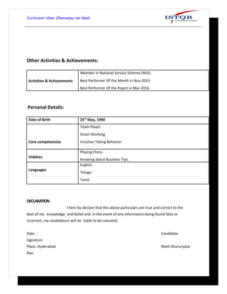 Curriculum Vitae: Dhananjay rao Neeli
Other Activities & Achievements:
Activities & Achievements
Member in National Service Scheme (NSS).
Best Performer Of the Month in Nov-2013
Best Performer Of the Poject in Mar-2016.
Personal Details:
Date of Birth 25th
May, 1990
Core competencies
Team Player .
Smart Working.
Inciative Taking Behavior.
Hobbies
Playing Chess.
Knowing about Business Tips.
Languages
English.
Telugu.
Tamil.
DECLARATION
I here by declare that the above particulars are true and correct to the
best of my knowledge and belief and in the event of any information being found false or
incorrect, my candidature will be liable to be canceled.
Date : Candidate
Signature
Place :Hyderabad Neeli dhanunjaya
Rao
 
